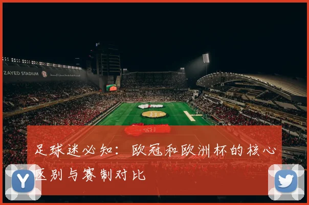 足球迷必知：欧冠和欧洲杯的核心区别与赛制对比