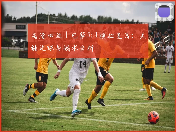 高清回放 | 巴萨5:1横扫皇马：关键进球与战术分析