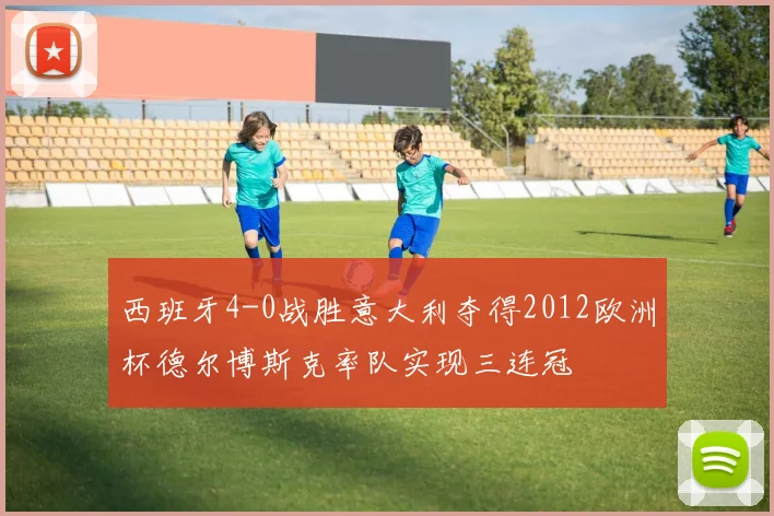 西班牙4-0战胜意大利夺得2012欧洲杯德尔博斯克率队实现三连冠